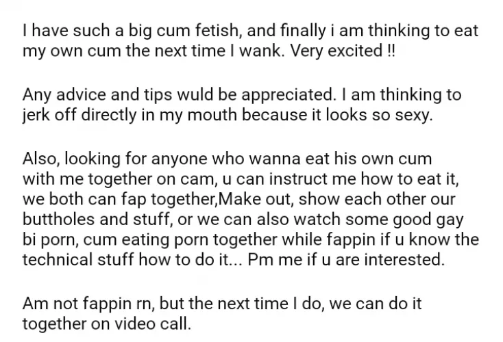 Very excited to eat my own cum for the first time !! looking for a partner to eat our cum together on cam after a good fap session. by chodu15