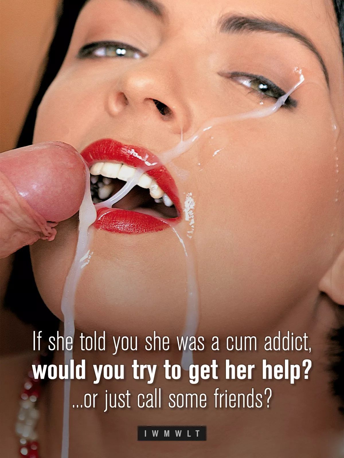 If she told you she was a cum addict, would you try to get her help? ...or just call some friends? posted by iwmwlt