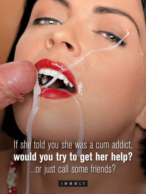 If she told you she was a cum addict, would you try to get her help? ...or just call some friends? by iwmwlt