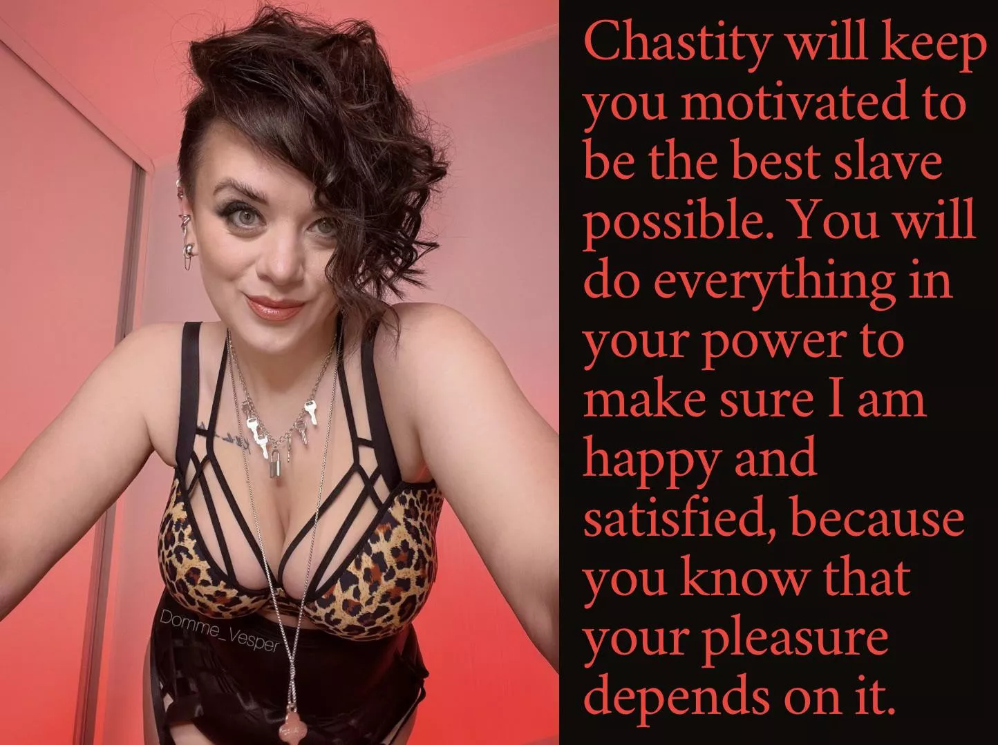 Chastity will keep you motivated to be the best slave possible. You will do everything in your power to make sure I am happy and satisfied, because you know that your pleasure depends on it. posted by Domme_Vesper