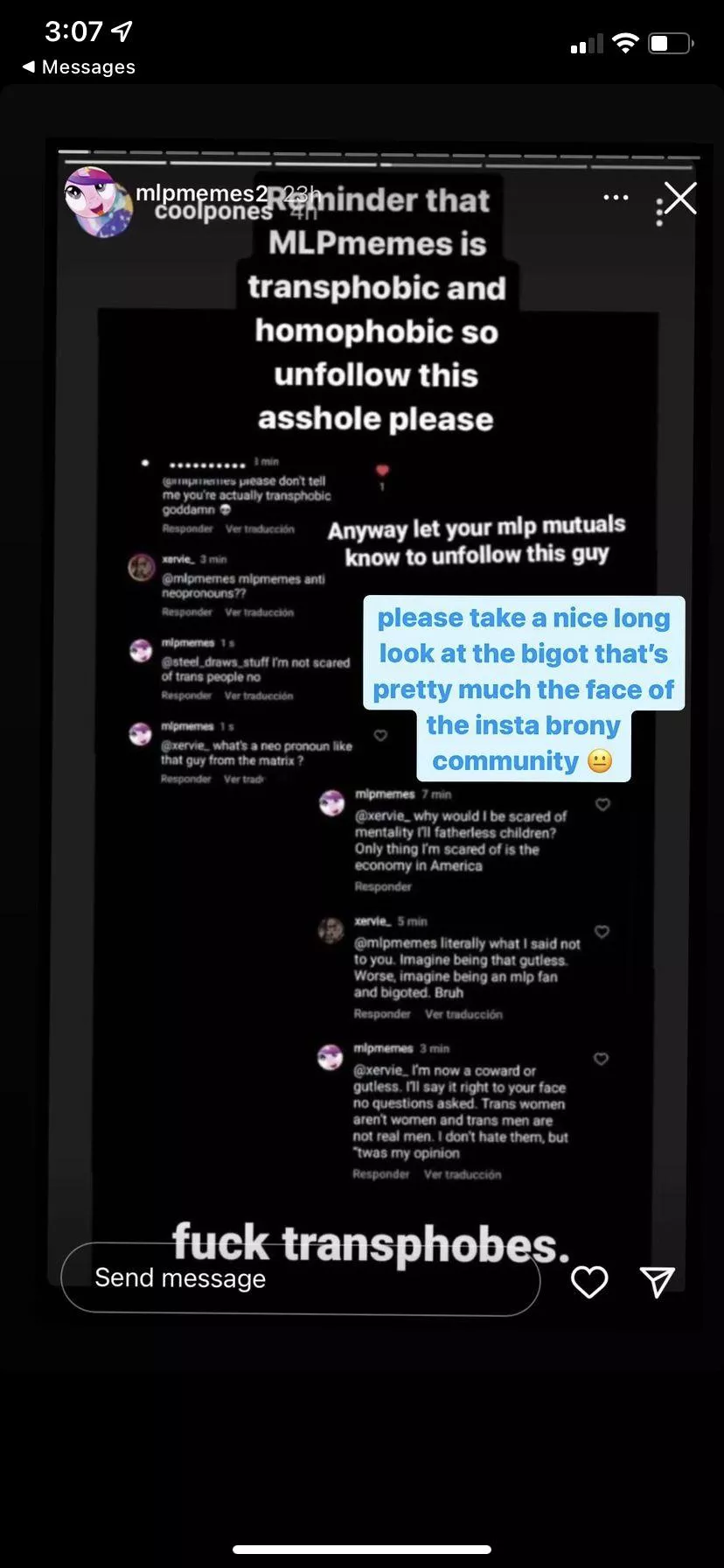 REPORT @MLPMEMES ON IG. THEY ARE TRANSPHOBIC AND OUTWARDLY MAKING COMMENTS ON HOW TRANS MEN AND WOMEN ARENT REAL MEN AND WOMEN. PLEASE DONT LET THEM BE THE CENTER OF OUR COMMUNITY IM TIRED OF SEEING THESE TRANSPHOBES ATTACKING US AND GETTING AWAY WITH IT posted by guano6