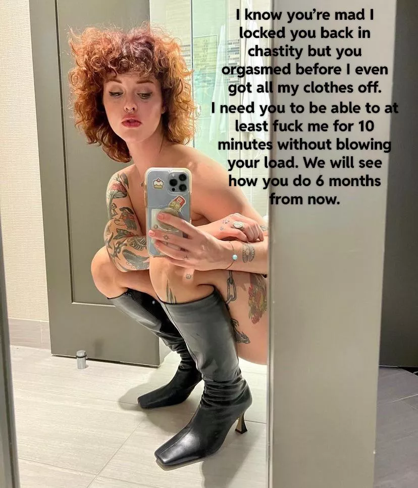 Your girlfriend is disappointed in your premature ejaculation so you get to wait 6 months before you can show her all your progress. posted by Kittyward74