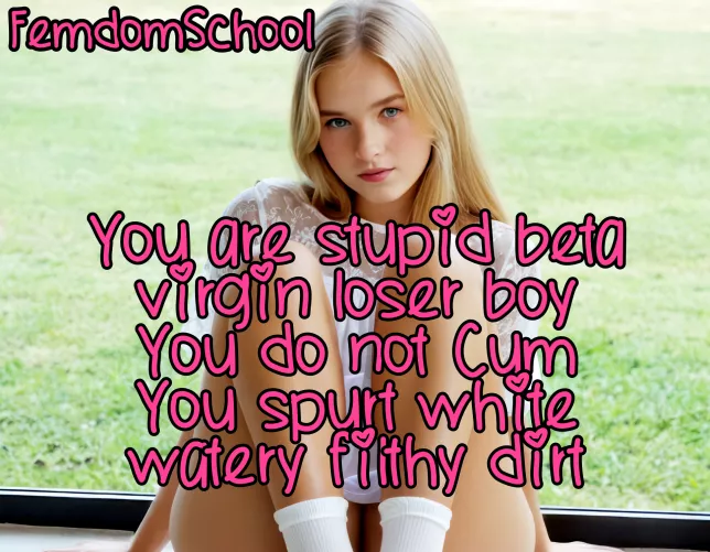 You are stupid beta virgin loser boy and you do not cut you spurt white watery disgusting dirt! by FemdomSchool