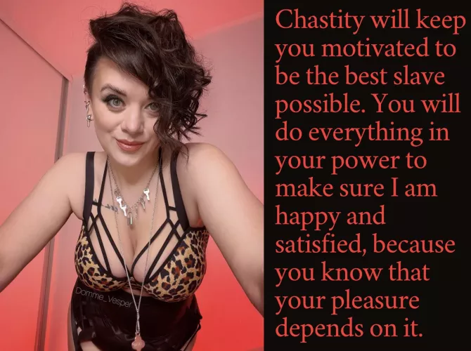 Chastity will keep you motivated to be the best slave possible. You will do everything in your power to make sure I am happy and satisfied, because you know that your pleasure depends on it. by Domme_Vesper