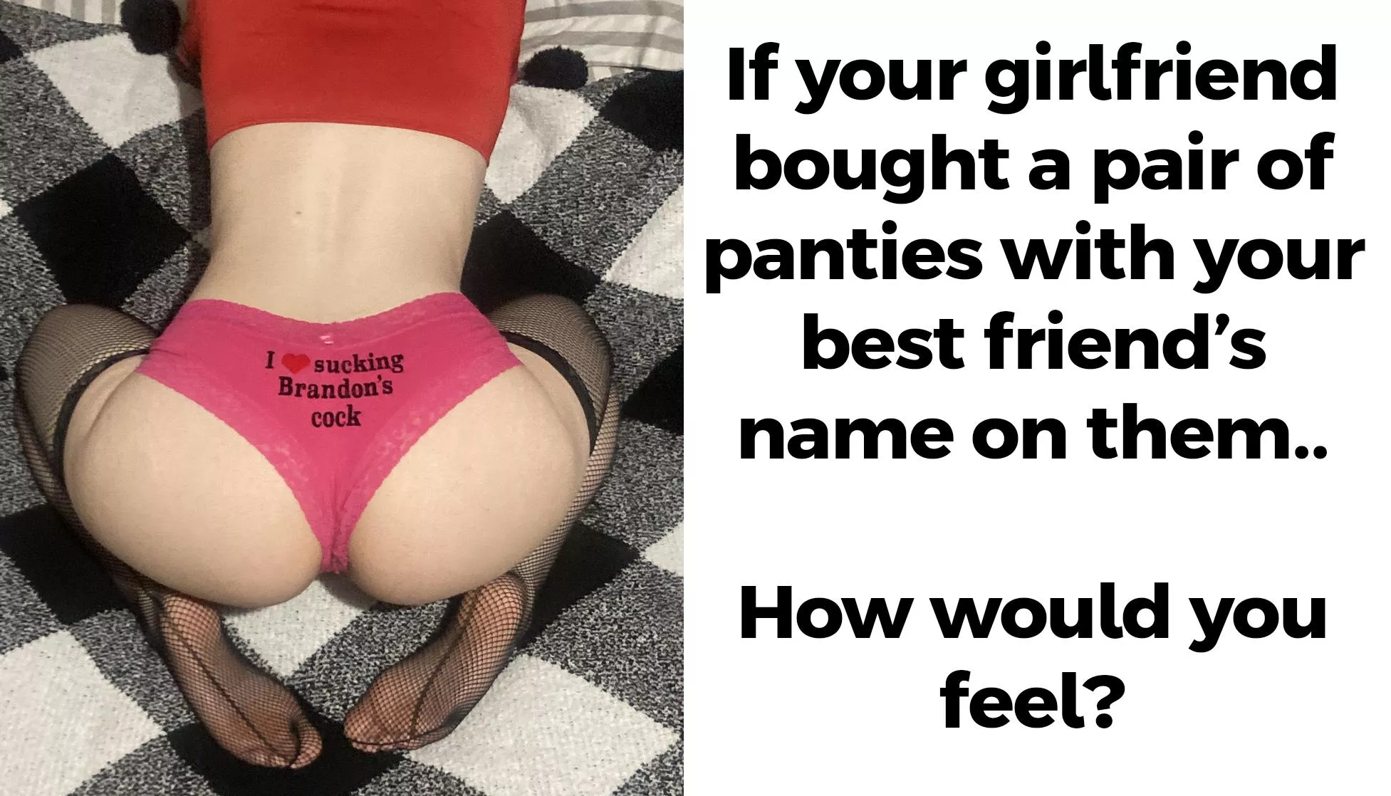 I bought a pair of panties with my boyfriend's best friend's name on them just to tease him around the house when I wear them.  posted by Sabrina_Wolfe