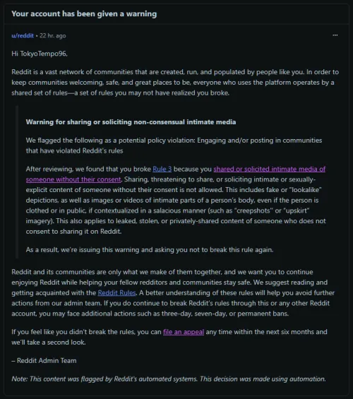 Yesterday we received a warning on Reddit, citing that our profile broke rule 3, accusing us of sharing or soliciting intimate media of someone without their consent.

We've appealed the decision, but so far, nothing happened other than AI automated r by TokyoTempo96