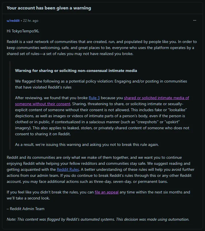 Yesterday we received a warning on Reddit, citing that our profile broke rule 3, accusing us of sharing or soliciting intimate media of someone without their consent.

We've appealed the decision, but so far, nothing happened other than AI automated r posted by TokyoTempo96